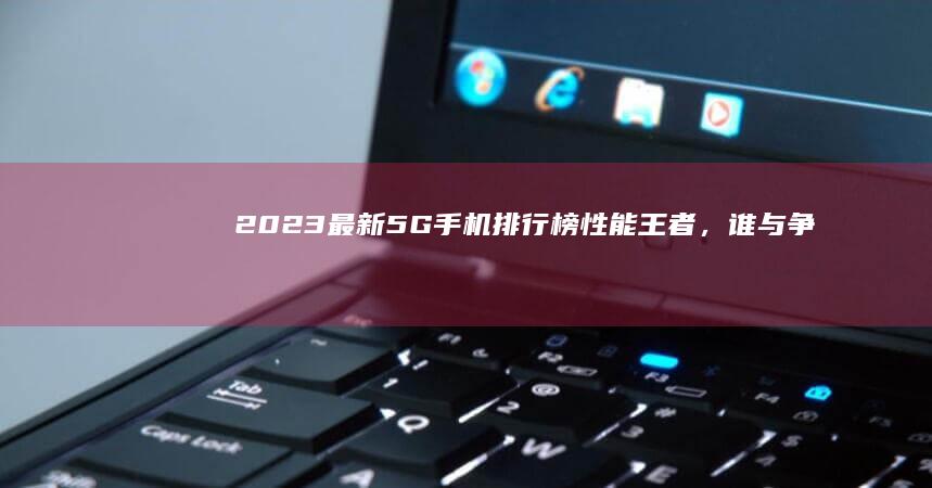 2023最新5G手机排行榜：性能王者，谁与争锋？